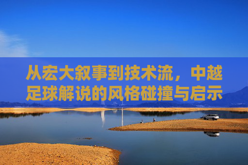 从宏大叙事到技术流，中越足球解说的风格碰撞与启示