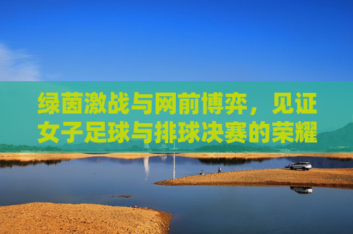 绿茵激战与网前博弈，见证女子足球与排球决赛的荣耀时刻