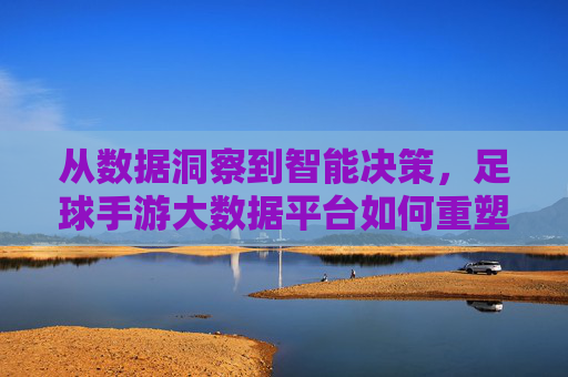 从数据洞察到智能决策，足球手游大数据平台如何重塑游戏生态