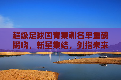 超级足球国青集训名单重磅揭晓，新星集结，剑指未来