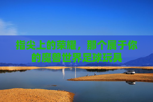 指尖上的荣耀，那个属于你的魔兽世界足球玩具