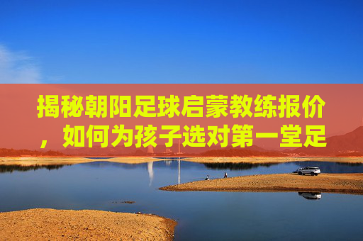 揭秘朝阳足球启蒙教练报价,如何为孩子选对第一堂足球课?