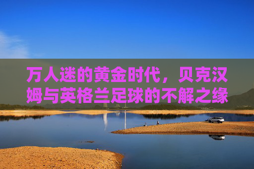 万人迷的黄金时代，贝克汉姆与英格兰足球的不解之缘