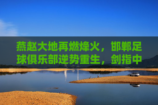 燕赵大地再燃烽火，邯郸足球俱乐部逆势重生，剑指中乙新征程
