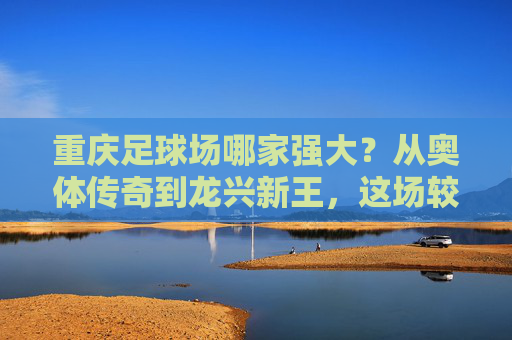重庆足球场哪家强大？从奥体传奇到龙兴新王，这场较量谁更胜一筹？