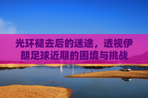 光环褪去后的迷途,透视伊朗足球近期的困境与挑战