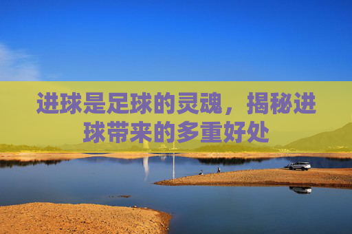 进球是足球的灵魂，揭秘进球带来的多重好处