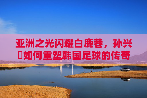 亚洲之光闪耀白鹿巷，孙兴慜如何重塑韩国足球的传奇