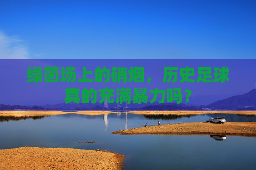 绿茵场上的硝烟，历史足球真的充满暴力吗？