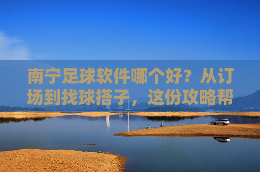 南宁足球软件哪个好？从订场到找球搭子，这份攻略帮你一站式搞定