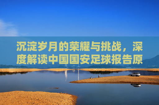 沉淀岁月的荣耀与挑战，深度解读中国国安足球报告原文