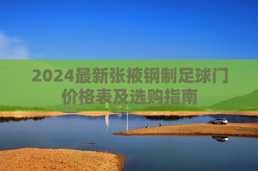 2024最新张掖钢制足球门价格表及选购指南