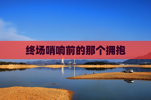 终场哨响前的那个拥抱