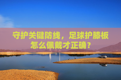 守护关键防线，足球护膝板怎么佩戴才正确？