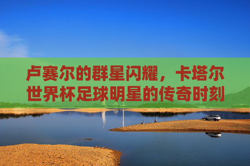 卢赛尔的群星闪耀，卡塔尔世界杯足球明星的传奇时刻
