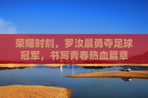 荣耀时刻，罗汝晨勇夺足球冠军，书写青春热血篇章