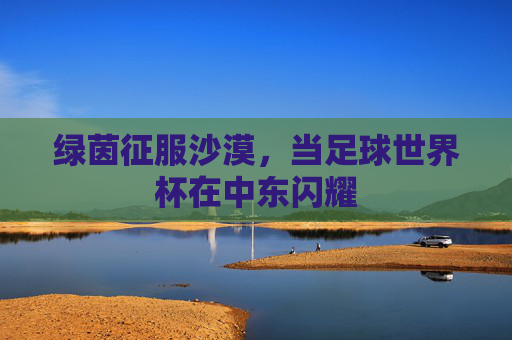 绿茵征服沙漠，当足球世界杯在中东闪耀