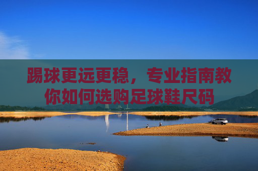 踢球更远更稳，专业指南教你如何选购足球鞋尺码