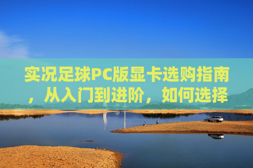 实况足球PC版显卡选购指南,从入门到进阶,如何选择你的最强引擎?