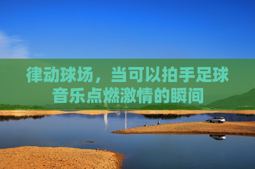 律动球场，当可以拍手足球音乐点燃激情的瞬间