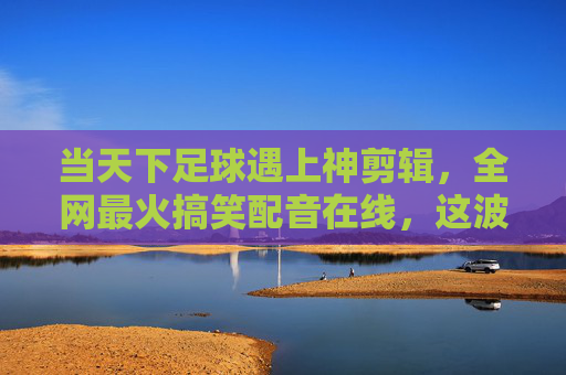 当天下足球遇上神剪辑，全网最火搞笑配音在线，这波操作太秀了！