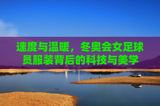 速度与温暖，冬奥会女足球员服装背后的科技与美学