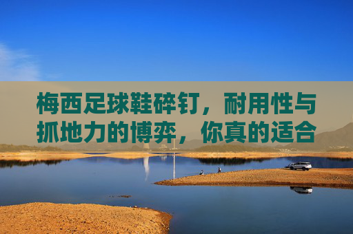 梅西足球鞋碎钉,耐用性与抓地力的博弈,你真的适合吗?