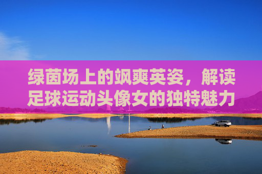 绿茵场上的飒爽英姿，解读足球运动头像女的独特魅力