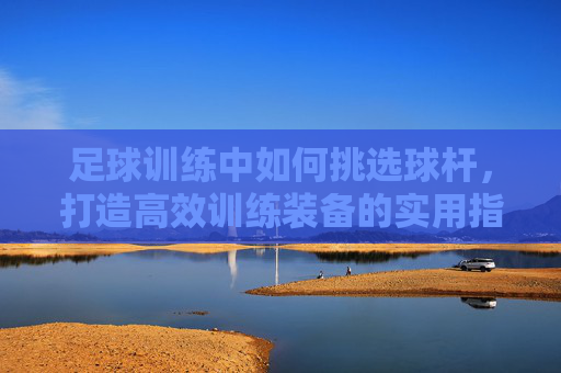 足球训练中如何挑选球杆,打造高效训练装备的实用指南