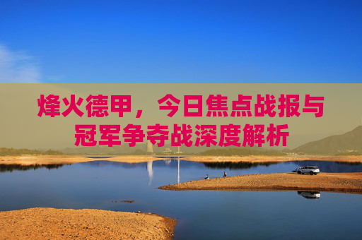 烽火德甲,今日焦点战报与冠军争夺战深度解析