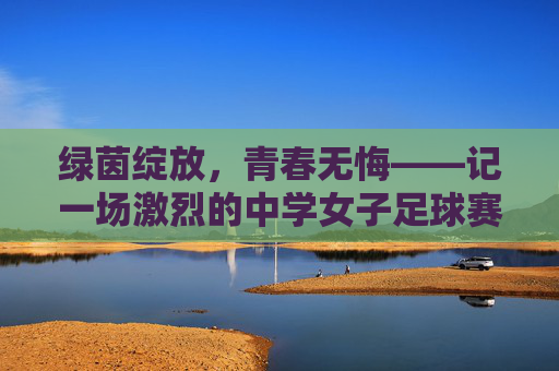 绿茵绽放，青春无悔——记一场激烈的中学女子足球赛