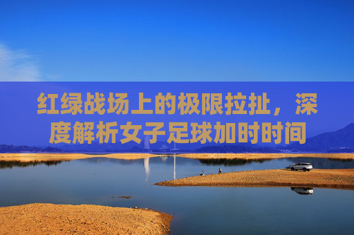 红绿战场上的极限拉扯，深度解析女子足球加时时间