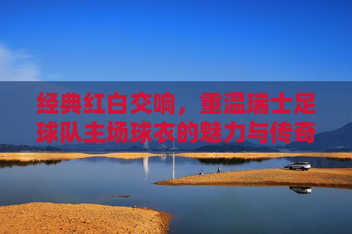经典红白交响,重温瑞士足球队主场球衣的魅力与传奇