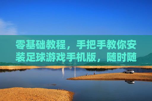 零基础教程，手把手教你安装足球游戏手机版，随时随地享受绿茵激情！