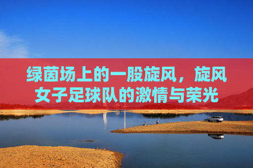 绿茵场上的一股旋风，旋风女子足球队的激情与荣光