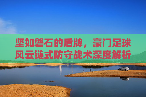 坚如磐石的盾牌,豪门足球风云链式防守战术深度解析