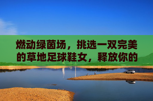 燃动绿茵场，挑选一双完美的草地足球鞋女，释放你的无限活力