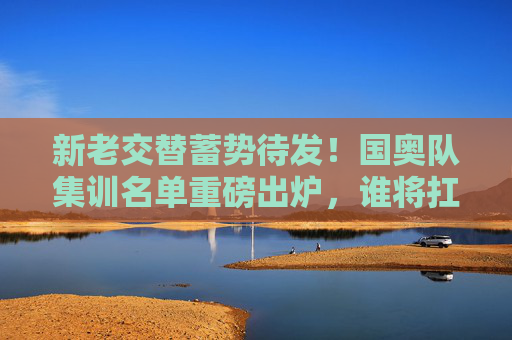 新老交替蓄势待发！国奥队集训名单重磅出炉，谁将扛起冲击奥运的重任？