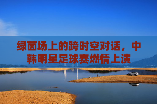 绿茵场上的跨时空对话，中韩明星足球赛燃情上演
