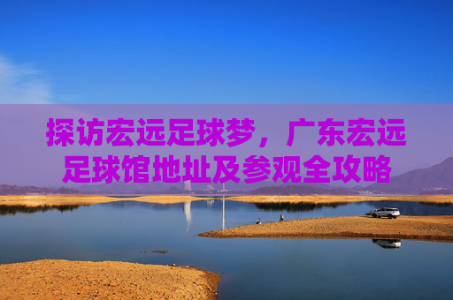 探访宏远足球梦，广东宏远足球馆地址及参观全攻略