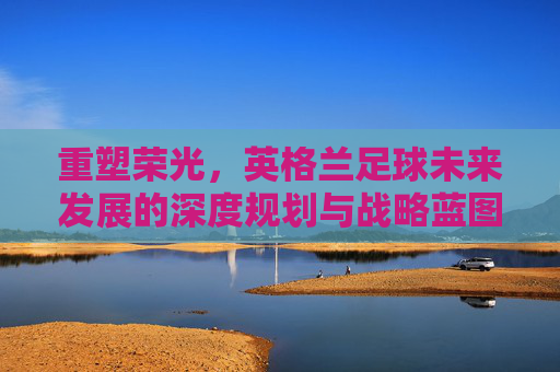 重塑荣光，英格兰足球未来发展的深度规划与战略蓝图