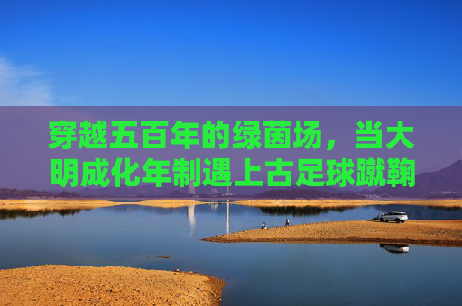 穿越五百年的绿茵场，当大明成化年制遇上古足球蹴鞠