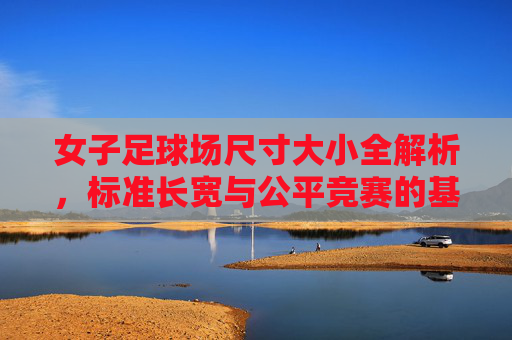 女子足球场尺寸大小全解析，标准长宽与公平竞赛的基石