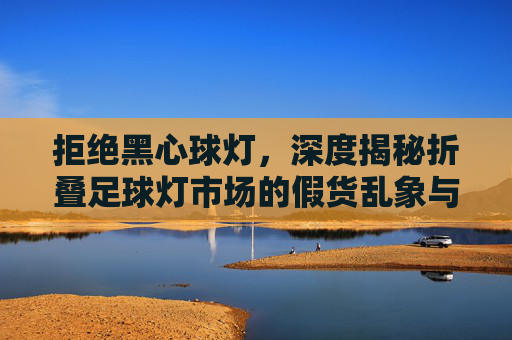 拒绝黑心球灯，深度揭秘折叠足球灯市场的假货乱象与避坑指南