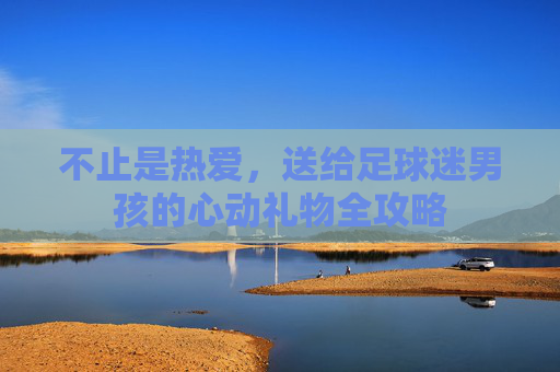 不止是热爱,送给足球迷男孩的心动礼物全攻略