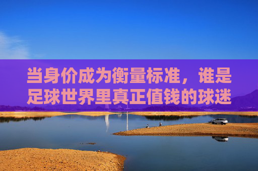 当身价成为衡量标准，谁是足球世界里真正值钱的球迷？