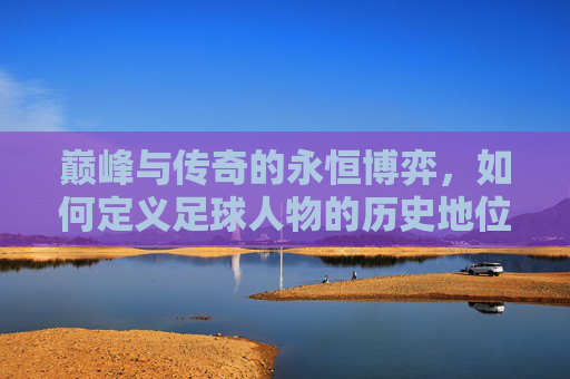 巅峰与传奇的永恒博弈，如何定义足球人物的历史地位
