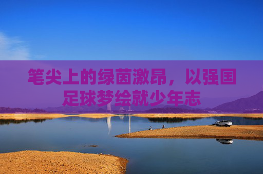 笔尖上的绿茵激昂，以强国足球梦绘就少年志