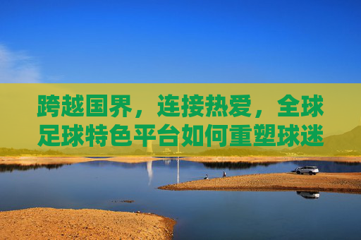 跨越国界，连接热爱，全球足球特色平台如何重塑球迷体验