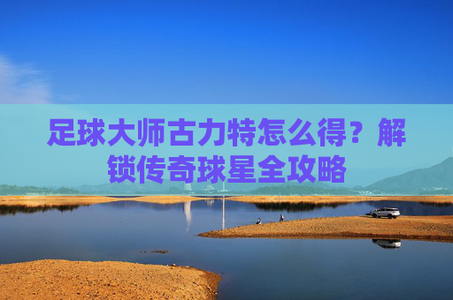 足球大师古力特怎么得？解锁传奇球星全攻略